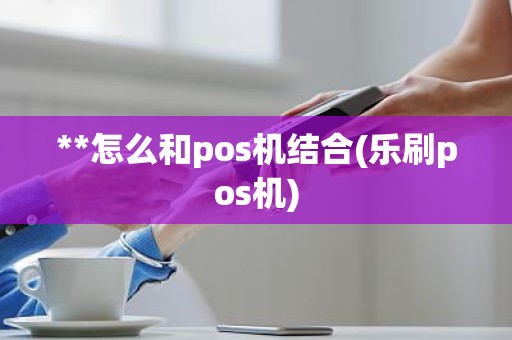 **怎么和pos机结合(乐刷pos机)