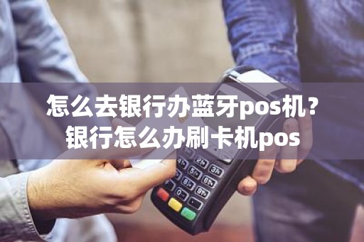 怎么去银行办蓝牙pos机？银行怎么办刷卡机pos