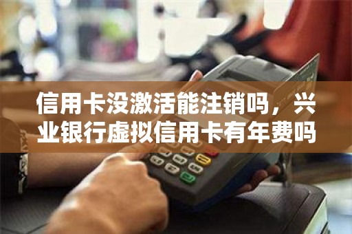 信用卡没激活能注销吗,兴业银行虚拟信用卡有年费吗 信用卡没激活能注销吗,兴业银行虚拟信用卡有年费吗