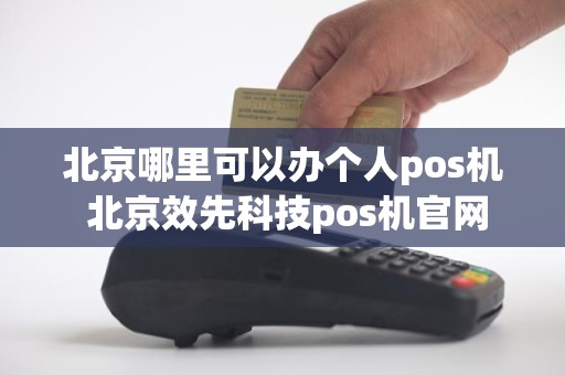 北京哪里可以办个人pos机 北京效先科技pos机官网