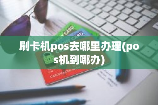 刷卡机pos去哪里办理(pos机到哪办)