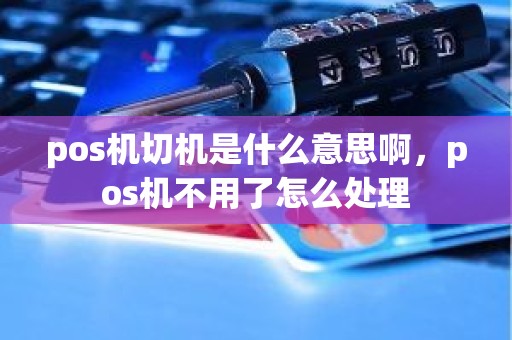 pos机切机是什么意思啊，pos机不用了怎么处理