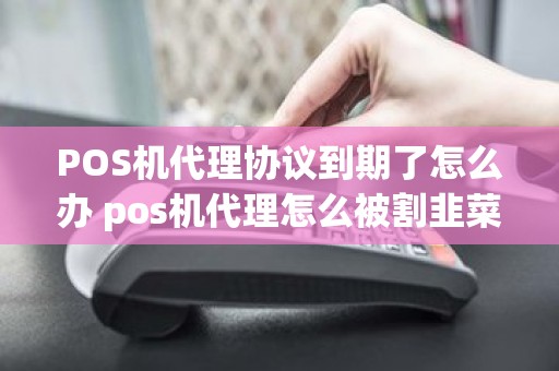 POS机代理协议到期了怎么办 pos机代理怎么被割韭菜