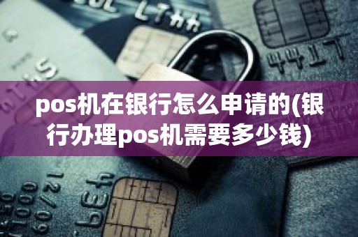 pos机在银行怎么申请的(银行办理pos机需要多少钱)