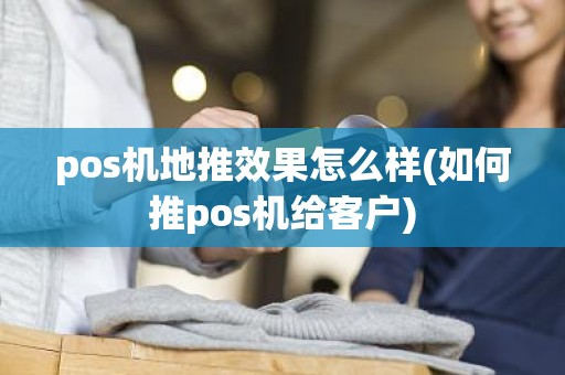 pos机地推效果怎么样(如何推pos机给客户)
