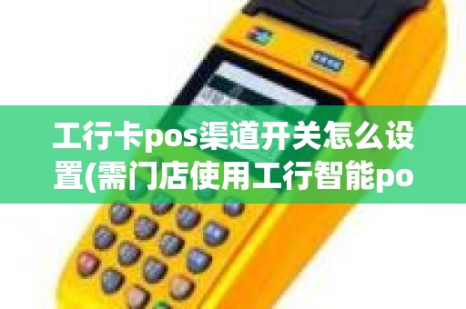 工行卡pos渠道开关怎么设置(需门店使用工行智能pos什么意思)
