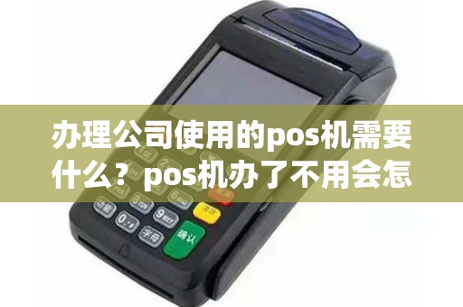 办理公司使用的pos机需要什么？pos机办了不用会怎样