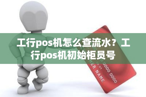 工行pos机怎么查流水？工行pos机初始柜员号