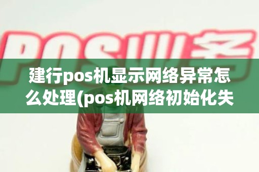 建行pos机显示网络异常怎么处理(pos机网络初始化失败是什么意思)