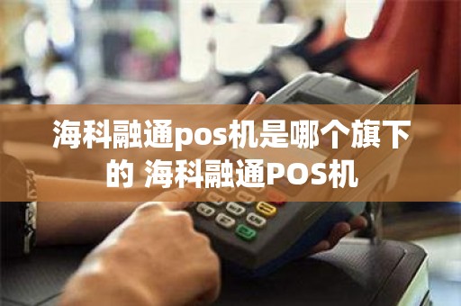 海科融通pos机是哪个旗下的 海科融通POS机