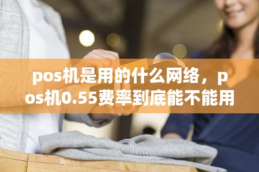 pos机是用的什么网络，pos机0.55费率到底能不能用