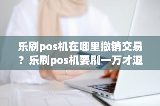 乐刷pos机在哪里撤销交易？乐刷pos机要刷一万才退还299