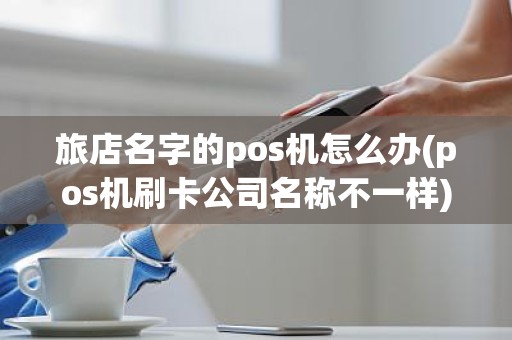 旅店名字的pos机怎么办(pos机刷卡公司名称不一样)