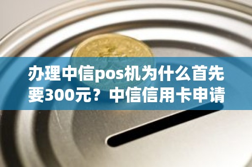 办理中信pos机为什么首先要300元？中信信用卡申请为什么还要钱