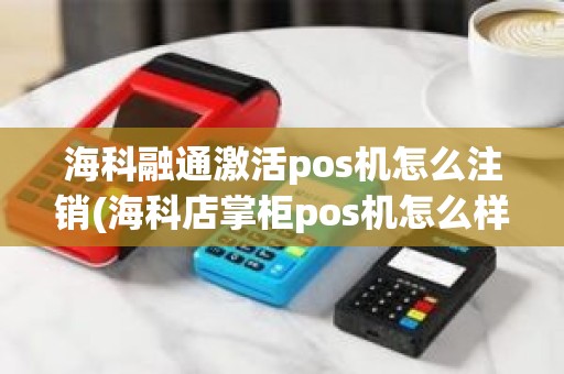 海科融通激活pos机怎么注销(海科店掌柜pos机怎么样)