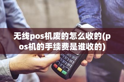 无线pos机废的怎么收的(pos机的手续费是谁收的)