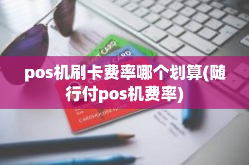 pos机刷卡费率哪个划算(随行付pos机费率)