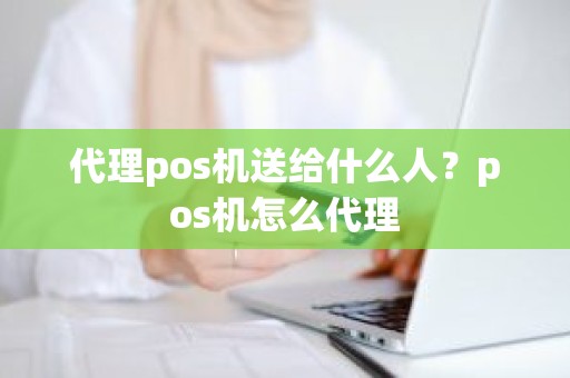 代理pos机送给什么人？pos机怎么代理