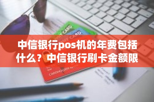 中信银行pos机的年费包括什么？中信银行刷卡金额限制