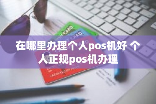 在哪里办理个人pos机好 个人正规pos机办理