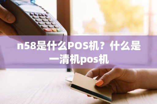 n58是什么POS机？什么是一清机pos机