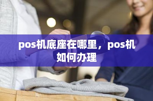 pos机底座在哪里，pos机如何办理