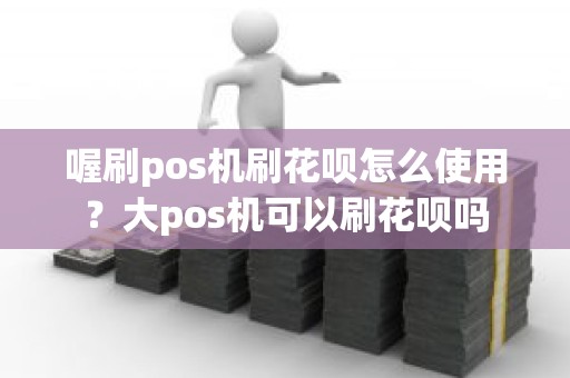喔刷pos机刷花呗怎么使用？大pos机可以刷花呗吗