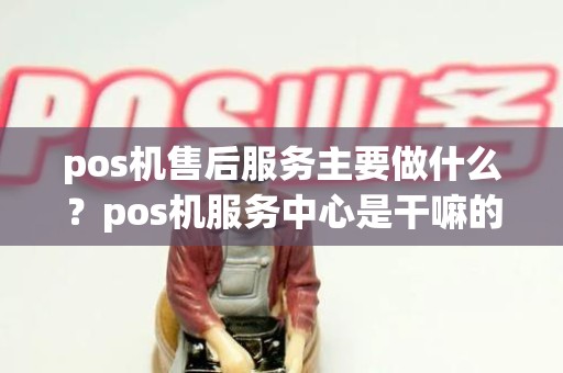 pos机售后服务主要做什么？pos机服务中心是干嘛的