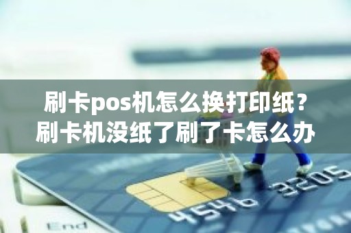刷卡pos机怎么换打印纸？刷卡机没纸了刷了卡怎么办