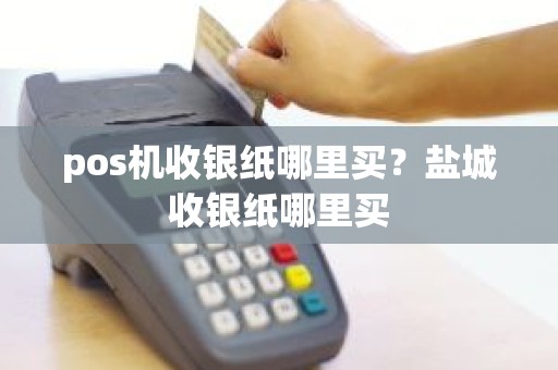 pos机收银纸哪里买？盐城收银纸哪里买