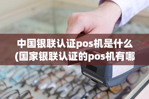 中国银联认证pos机是什么(国家银联认证的pos机有哪些)