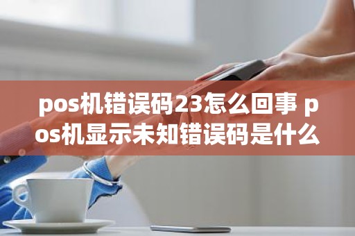 pos机错误码23怎么回事 pos机显示未知错误码是什么意思
