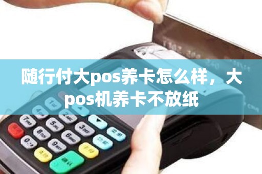 随行付大pos养卡怎么样，大pos机养卡不放纸
