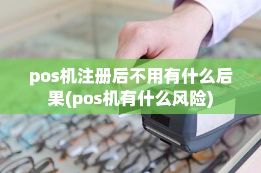 pos机注册后不用有什么后果(pos机有什么风险)