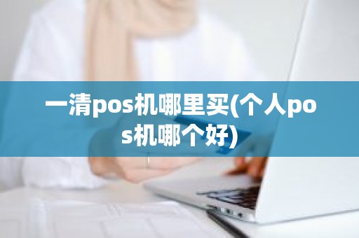 一清pos机哪里买(个人pos机哪个好)
