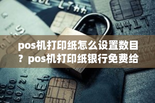 pos机打印纸怎么设置数目？pos机打印纸银行免费给吗