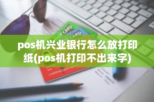 pos机兴业银行怎么放打印纸(pos机打印不出来字)