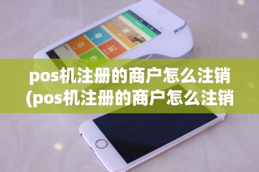 pos机注册的商户怎么注销(pos机注册的商户怎么注销)