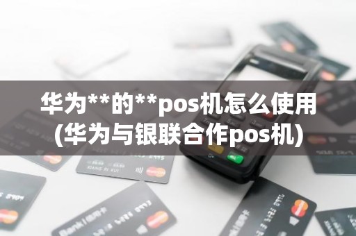 华为**的**pos机怎么使用(华为与银联合作pos机)