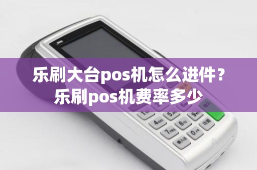 乐刷大台pos机怎么进件？乐刷pos机费率多少