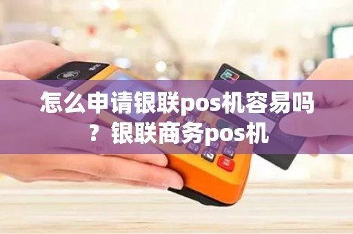 怎么申请银联pos机容易吗？银联商务pos机