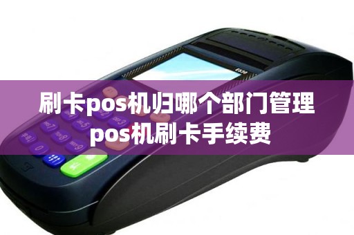 刷卡pos机归哪个部门管理 pos机刷卡手续费