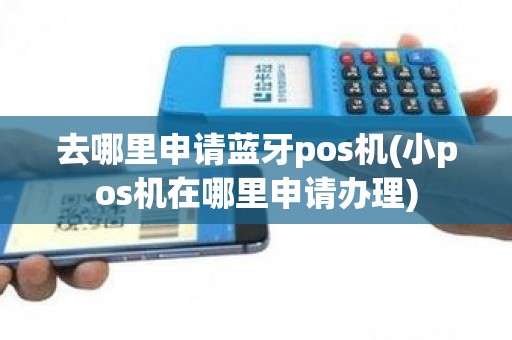 去哪里申请蓝牙pos机(小pos机在哪里申请办理)