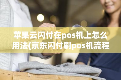 苹果云闪付在pos机上怎么用法(京东闪付刷pos机流程)
