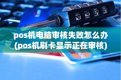pos机电脑审核失败怎么办(pos机刷卡显示正在审核)