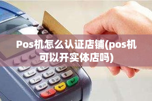 Pos机怎么认证店铺(pos机可以开实体店吗)