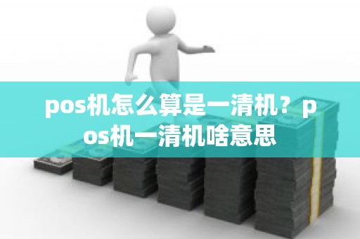 pos机怎么算是一清机？pos机一清机啥意思