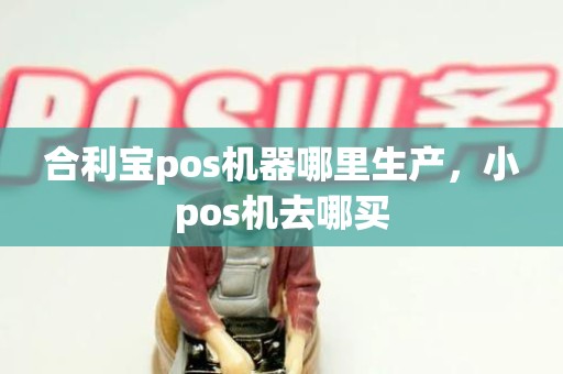 合利宝pos机器哪里生产，小pos机去哪买