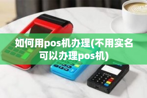 如何用pos机办理(不用实名可以办理pos机)