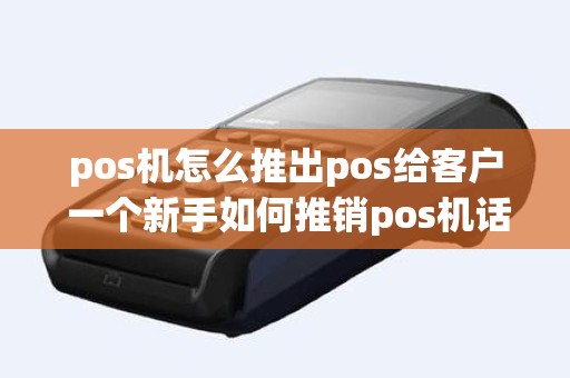 pos机怎么推出pos给客户 一个新手如何推销pos机话术
